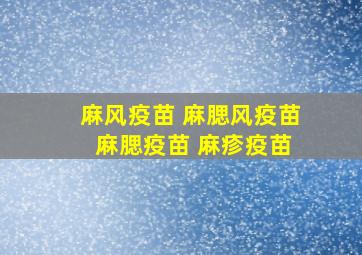 麻风疫苗 麻腮风疫苗 麻腮疫苗 麻疹疫苗